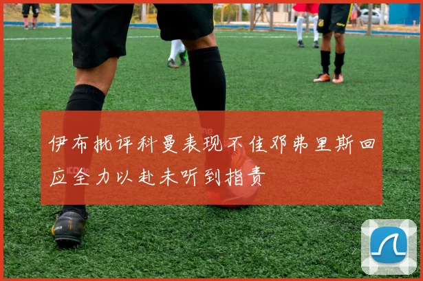 伊布批评科曼表现不佳邓弗里斯回应全力以赴未听到指责