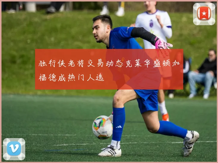 独行侠老将交易动态克莱华盛顿加福德成热门人选