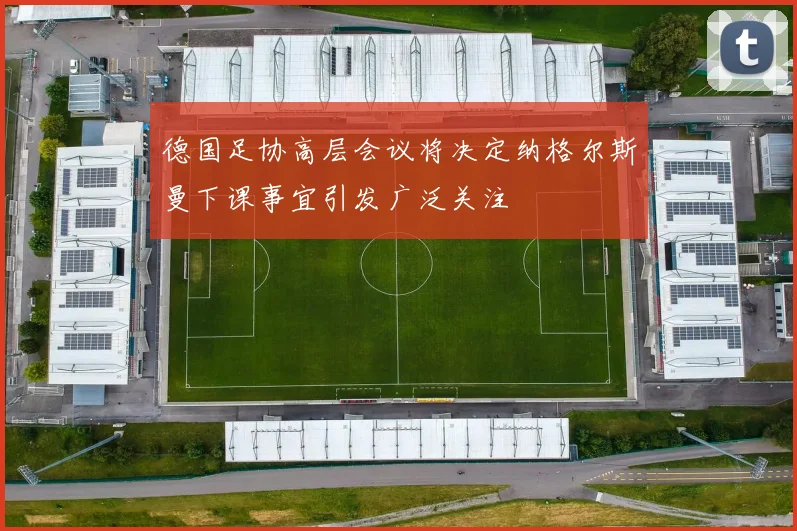 德国足协高层会议将决定纳格尔斯曼下课事宜引发广泛关注