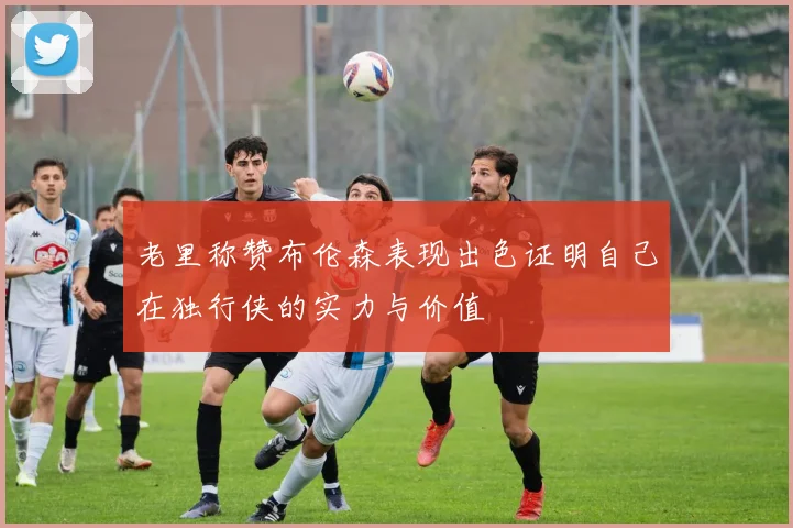 老里称赞布伦森表现出色证明自己在独行侠的实力与价值
