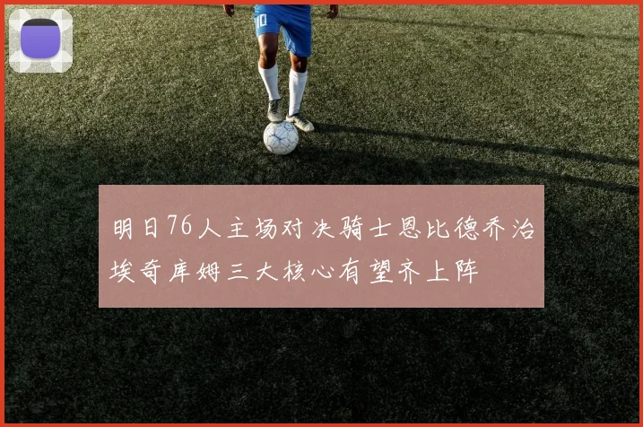 明日76人主场对决骑士恩比德乔治埃奇库姆三大核心有望齐上阵